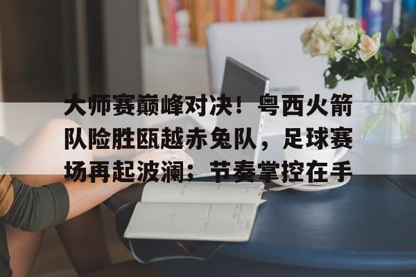 -包含大师赛巅峰对决！粤西火箭队险胜瓯越赤兔队，足球赛场再起波澜；节奏掌控在手的词条